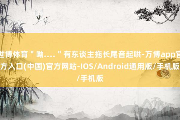 世博体育"呦.…"有东谈主拖长尾音起哄-万博app官方入口(中国)官方网站-IOS/Android通用版/手机版