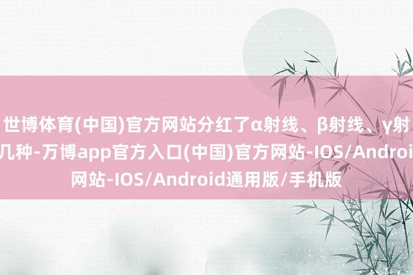 世博体育(中国)官方网站分红了α射线、β射线、γ射线和中子射线这几种-万博app官方入口(中国)官方网站-IOS/Android通用版/手机版