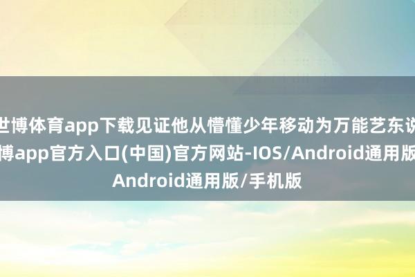 世博体育app下载见证他从懵懂少年移动为万能艺东说念主-万博app官方入口(中国)官方网站-IOS/Android通用版/手机版