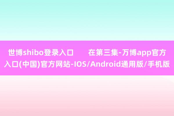 世博shibo登录入口 在第三集-万博app官方入口(中国)官方网站-IOS/Android通用版/手机版