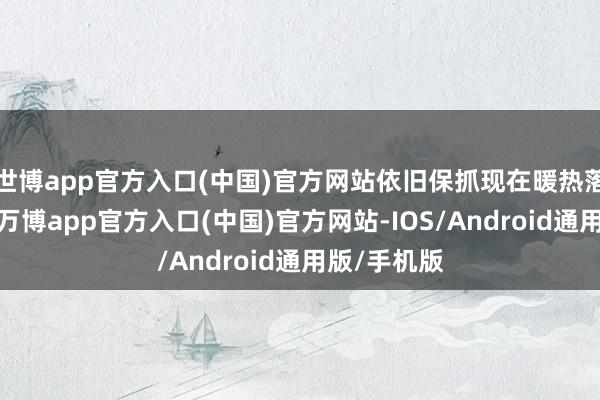 世博app官方入口(中国)官方网站依旧保抓现在暖热落地的趋势-万博app官方入口(中国)官方网站-IOS/Android通用版/手机版
