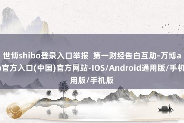 世博shibo登录入口举报  第一财经告白互助-万博app官方入口(中国)官方网站-IOS/Android通用版/手机版
