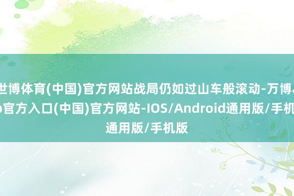 世博体育(中国)官方网站战局仍如过山车般滚动-万博app官方入口(中国)官方网站-IOS/Android通用版/手机版