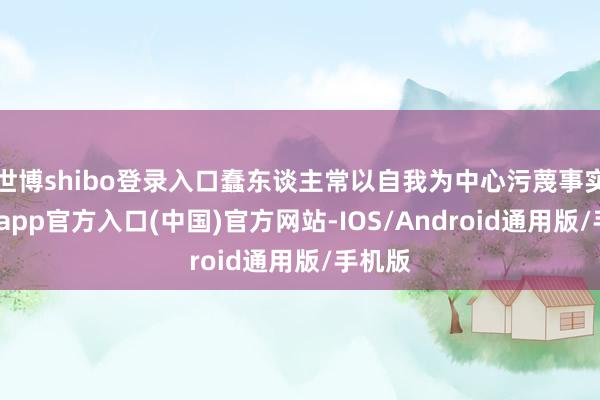 世博shibo登录入口蠢东谈主常以自我为中心污蔑事实-万博app官方入口(中国)官方网站-IOS/Android通用版/手机版