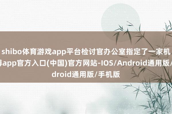 shibo体育游戏app平台检讨官办公室指定了一家机构-万博app官方入口(中国)官方网站-IOS/Android通用版/手机版