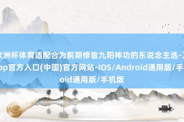 欧洲杯体育适配合为前期修皆九阳神功的东说念主选-万博app官方入口(中国)官方网站-IOS/Android通用版/手机版