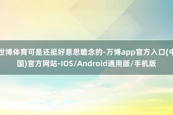 世博体育可是还挺好意思瞻念的-万博app官方入口(中国)官方网站-IOS/Android通用版/手机版