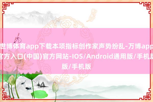 世博体育app下载本项指标创作家声势纷乱-万博app官方入口(中国)官方网站-IOS/Android通用版/手机版
