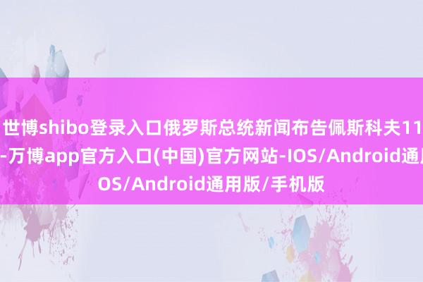 世博shibo登录入口俄罗斯总统新闻布告佩斯科夫11月26日暗示-万博app官方入口(中国)官方网站-IOS/Android通用版/手机版