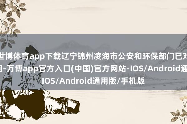 世博体育app下载辽宁锦州凌海市公安和环保部门已对此事立案访问-万博app官方入口(中国)官方网站-IOS/Android通用版/手机版