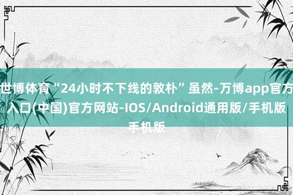 世博体育“24小时不下线的敦朴”虽然-万博app官方入口(中国)官方网站-IOS/Android通用版/手机版