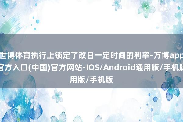 世博体育执行上锁定了改日一定时间的利率-万博app官方入口(中国)官方网站-IOS/Android通用版/手机版