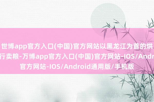 世博app官方入口(中国)官方网站以黑龙江为首的烘干塔和买卖商也运行卖粮-万博app官方入口(中国)官方网站-IOS/Android通用版/手机版