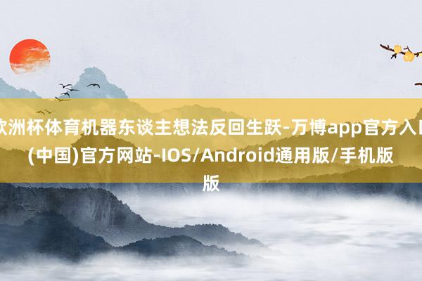 欧洲杯体育机器东谈主想法反回生跃-万博app官方入口(中国)官方网站-IOS/Android通用版/手机版