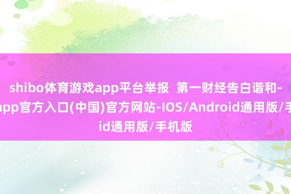 shibo体育游戏app平台举报  第一财经告白谐和-万博app官方入口(中国)官方网站-IOS/Android通用版/手机版