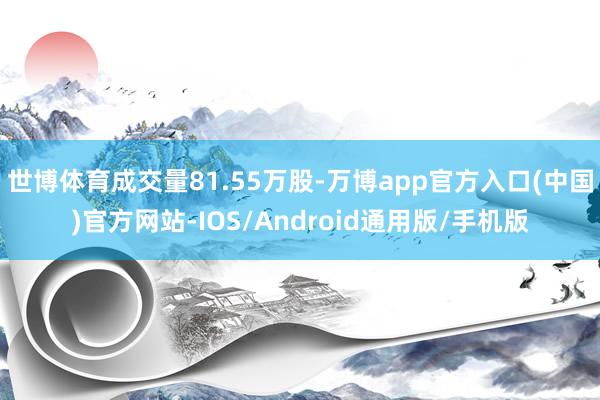 世博体育成交量81.55万股-万博app官方入口(中国)官方网站-IOS/Android通用版/手机版