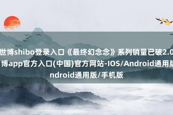 世博shibo登录入口《最终幻念念》系列销量已破2.07亿份-万博app官方入口(中国)官方网站-IOS/Android通用版/手机版