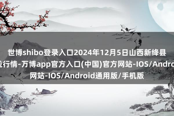 世博shibo登录入口2024年12月5日山西新绛县蔬菜批发市集价钱行情-万博app官方入口(中国)官方网站-IOS/Android通用版/手机版