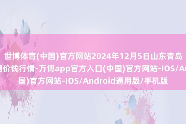 世博体育(中国)官方网站2024年12月5日山东青岛黄河路农产物批发阛阓价钱行情-万博app官方入口(中国)官方网站-IOS/Android通用版/手机版