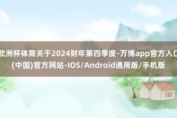 欧洲杯体育关于2024财年第四季度-万博app官方入口(中国)官方网站-IOS/Android通用版/手机版