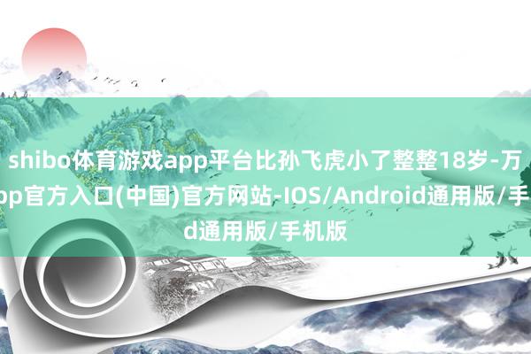shibo体育游戏app平台比孙飞虎小了整整18岁-万博app官方入口(中国)官方网站-IOS/Android通用版/手机版
