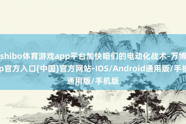 shibo体育游戏app平台加快咱们的电动化战术-万博app官方入口(中国)官方网站-IOS/Android通用版/手机版
