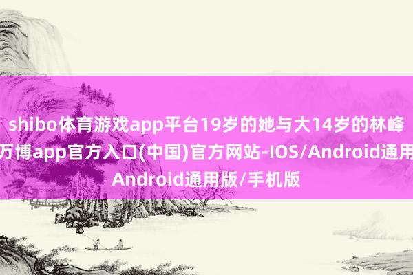 shibo体育游戏app平台19岁的她与大14岁的林峰恋情曝光-万博app官方入口(中国)官方网站-IOS/Android通用版/手机版
