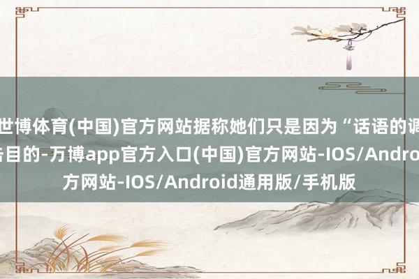 世博体育(中国)官方网站据称她们只是因为“话语的调子”就成为了攻击目的-万博app官方入口(中国)官方网站-IOS/Android通用版/手机版