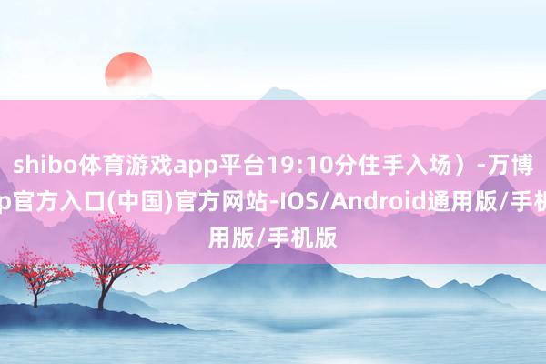 shibo体育游戏app平台19:10分住手入场）-万博app官方入口(中国)官方网站-IOS/Android通用版/手机版
