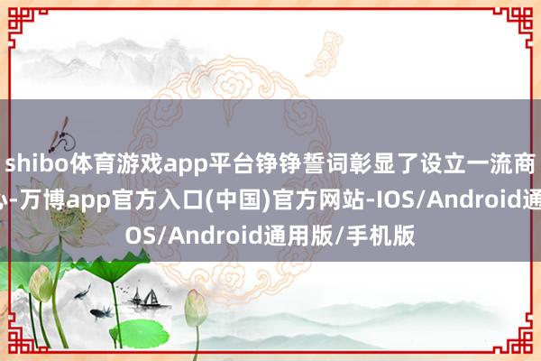 shibo体育游戏app平台铮铮誓词彰显了设立一流商会的刚毅决心-万博app官方入口(中国)官方网站-IOS/Android通用版/手机版