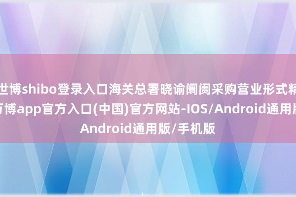 世博shibo登录入口海关总署晓谕阛阓采购营业形式精良开辟-万博app官方入口(中国)官方网站-IOS/Android通用版/手机版