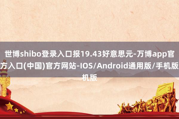 世博shibo登录入口报19.43好意思元-万博app官方入口(中国)官方网站-IOS/Android通用版/手机版