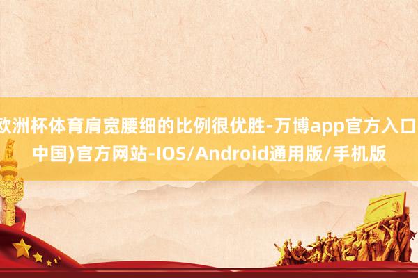 欧洲杯体育肩宽腰细的比例很优胜-万博app官方入口(中国)官方网站-IOS/Android通用版/手机版