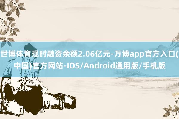 世博体育现时融资余额2.06亿元-万博app官方入口(中国)官方网站-IOS/Android通用版/手机版