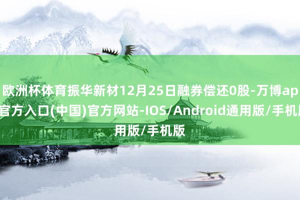 欧洲杯体育振华新材12月25日融券偿还0股-万博app官方入口(中国)官方网站-IOS/Android通用版/手机版