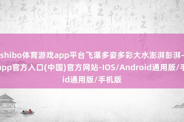 shibo体育游戏app平台飞瀑多姿多彩大水澎湃彭湃-万博app官方入口(中国)官方网站-IOS/Android通用版/手机版