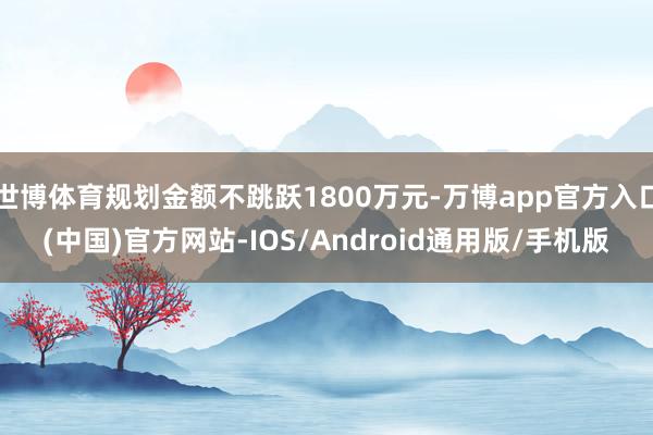 世博体育规划金额不跳跃1800万元-万博app官方入口(中国)官方网站-IOS/Android通用版/手机版