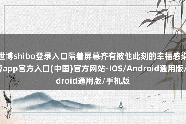 世博shibo登录入口隔着屏幕齐有被他此刻的幸福感染到-万博app官方入口(中国)官方网站-IOS/Android通用版/手机版