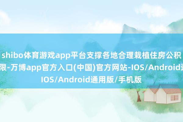 shibo体育游戏app平台支撑各地合理栽植住房公积金贷款额度上限-万博app官方入口(中国)官方网站-IOS/Android通用版/手机版