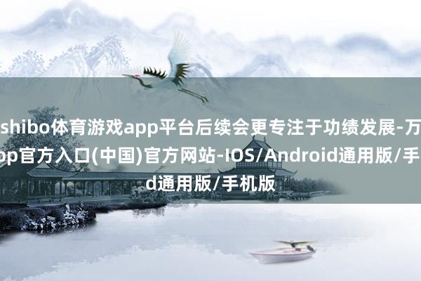 shibo体育游戏app平台后续会更专注于功绩发展-万博app官方入口(中国)官方网站-IOS/Android通用版/手机版