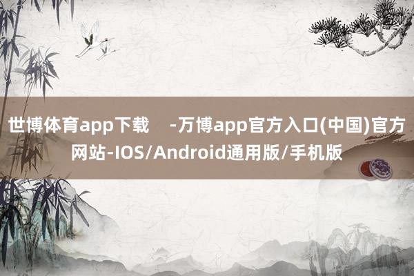世博体育app下载    -万博app官方入口(中国)官方网站-IOS/Android通用版/手机版