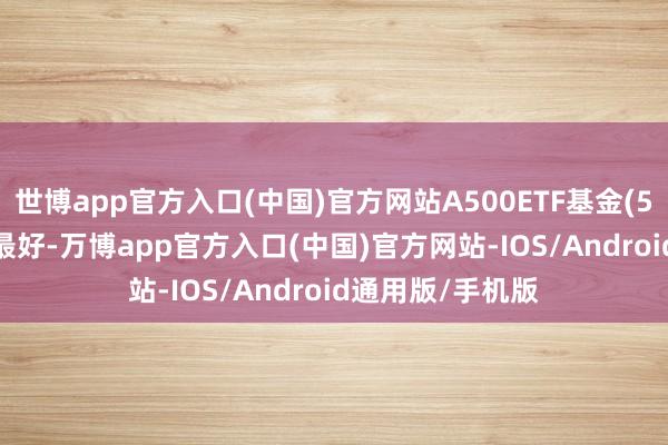 世博app官方入口(中国)官方网站A500ETF基金(512050)流动性最好-万博app官方入口(中国)官方网站-IOS/Android通用版/手机版
