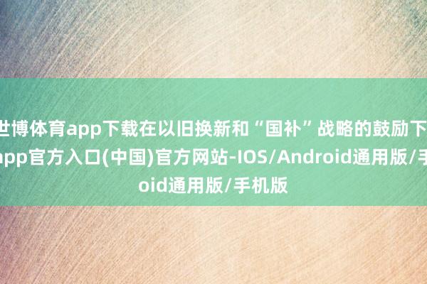 世博体育app下载在以旧换新和“国补”战略的鼓励下-万博app官方入口(中国)官方网站-IOS/Android通用版/手机版