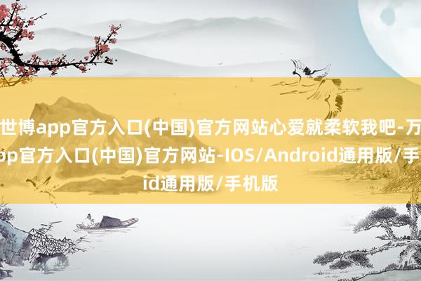 世博app官方入口(中国)官方网站心爱就柔软我吧-万博app官方入口(中国)官方网站-IOS/Android通用版/手机版