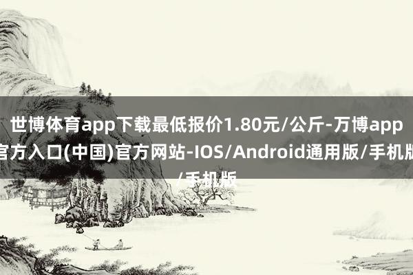 世博体育app下载最低报价1.80元/公斤-万博app官方入口(中国)官方网站-IOS/Android通用版/手机版