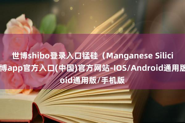 世博shibo登录入口锰硅（Manganese Silicide）-万博app官方入口(中国)官方网站-IOS/Android通用版/手机版