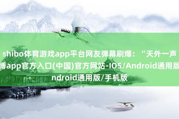 shibo体育游戏app平台网友弹幕刷爆:“天外一声巨响-万博app官方入口(中国)官方网站-IOS/Android通用版/手机版