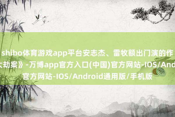 shibo体育游戏app平台安志杰、雷牧额出门演的作为监犯电影《运钞大劫案》-万博app官方入口(中国)官方网站-IOS/Android通用版/手机版