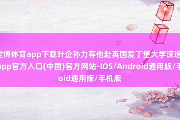 世博体育app下载叶企孙力荐他赴英国爱丁堡大学深造-万博app官方入口(中国)官方网站-IOS/Android通用版/手机版