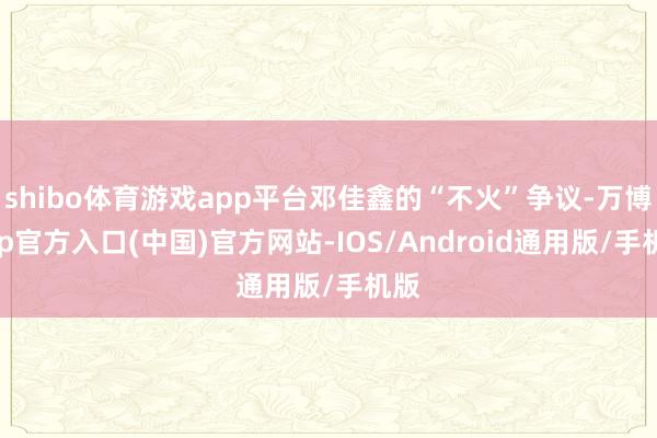 shibo体育游戏app平台邓佳鑫的“不火”争议-万博app官方入口(中国)官方网站-IOS/Android通用版/手机版